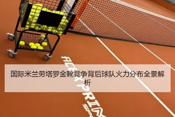 国际米兰劳塔罗金靴竞争背后球队火力分布全景解析