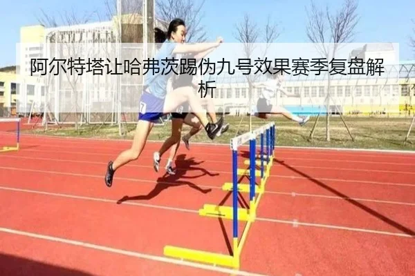 阿尔特塔让哈弗茨踢伪九号效果赛季复盘解析