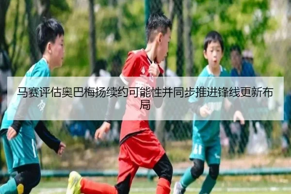 马赛评估奥巴梅扬续约可能性并同步推进锋线更新布局