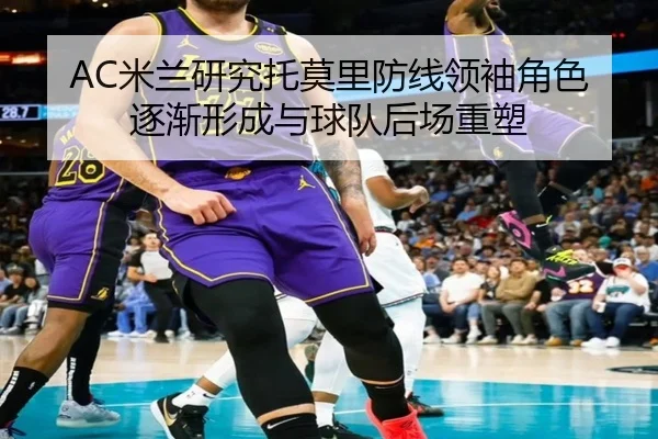 AC米兰研究托莫里防线领袖角色逐渐形成与球队后场重塑